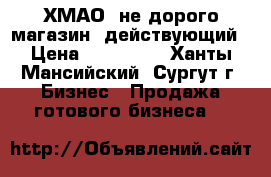  ХМАО  не дорого магазин- действующий › Цена ­ 800 000 - Ханты-Мансийский, Сургут г. Бизнес » Продажа готового бизнеса   